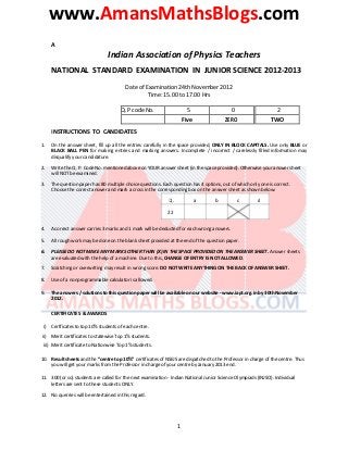 www.AmansMathsBlogs.com
A
Indian Association of Physics Teachers
NATIONAL STANDARD EXAMINATION IN JUNIOR SCIENCE 2012-2013
Date of Examination 24th November 2012
Time: 15.00 to 17.00 Hrs
Q.P code No. 5 0 2
Five ZERO TWO
INSTRUCTIONS TO CANDIDATES
1. On the answer sheet, fill up all the entries carefully in the space provided, ONLY IN BLOCK CAPITALS. Use only BLUE or
BLACK BALL PEN for making entries and marking answers. Incomplete / incorrect / carelessly filled information may
disqualify your candidature.
2. Write the Q. P. Code No. mentioned above on YOUR answer sheet (in the space provided). Otherwise your answer sheet
will NOT be examined.
3. The question paper has 80 multiple choice questions. Each question has 4 options, out of which only one is correct.
Choose the correct answer and mark a cross in the corresponding box on the answer sheet as shown below:
Q. a b c d
22
4. A correct answer carries 3 marks and 1 mark will be deducted for each wrong answers.
5. All rough work may be done on the blank sheet provided at the end of the question paper.
6. PLEASE DO NOT MAKE ANY MARKS OTHER THAN (X) IN THE SPACE PROVIDED ON THE ANSWER SHEET. Answer sheets
are evaluated with the help of a machine. Due to this, CHANGE OF ENTRY IS NOT ALLOWED.
7. Scratching or overwriting may result in wrong score. DO NOT WRITE ANYTHING ON THE BACK OF ANSWER SHEET.
8. Use of a nonprogrammable calculator is allowed.
9. The answers / solutions to this question paper will be available on our website - www.iapt.org.in by 30th November
2012.
CERTIFICATES & AWARDS
i) Certficates to top 10% students of each centre.
ii) Merit certificates to statewise Top 1% students.
iii) Merit certificate to Nationwise Top 1% students.
10. Result sheets and the “centre top 10%” certificates of NSEJS are dispatched to the Professor in charge of the centre. Thus
you will get your marks from the Professor in charge of your centre by January 2013 end.
11. 300 (or so) students are called for the next examination - Indian National Junior Science Olympiads (INJSO). Individual
letters are sent to these students ONLY.
12. No querries will be entertained in this regard.
1
 