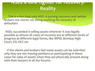 This is a fact that only NSEL is pursing recovery and neither brokers
nor clients nor doing anything for recovery of defaulters
NSEL succeeded is selling assets wherever it was legally possible as
almost all cases of recovery are at different levels of progress at
different legal forms, like MPID, Bombay High Court, ED, HCC etc
If the clients and brokers feel some assets can be sold then why
they are not moving petitions or participating in these cases for sales
of assets when they are physically present along with their lawyers in
all the forums
NSEL a lone fighter for recovery.
Reality
 