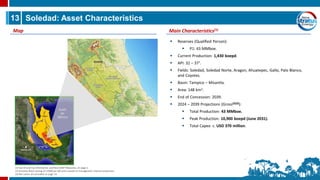 13 Soledad: Asset Characteristics
Main Characteristics(1)
Map
▪ Reserves (Qualified Person):
▪ P1: 43 MMboe.
▪ Current Production: 1,430 boepd.
▪ API: 32 – 37°.
▪ Fields: Soledad, Soledad Norte, Aragon, Ahuatepec, Gallo, Palo Blanco,
and Coyotes.
▪ Basin: Tampico – Misantla.
▪ Area: 148 km2.
▪ End of Concession: 2039.
▪ 2024 – 2039 Projections (Gross(2)(3)):
▪ Total Production: 43 MMboe.
▪ Peak Production: 10,900 boepd (June 2031).
▪ Total Capex: c. USD 370 million.
(1) See Oil and Gas Information and Non-GAAP Measures, on page 2.
(2) Assumes Brent pricing of US$80 per bbl and is based on management internal projections.
(3) Net values are provided on page 14.
 