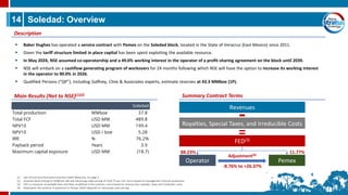 14 Soledad: Overview
▪ Baker Hughes has operated a service contract with Pemex on the Soledad block, located in the State of Veracruz (East Mexico) since 2011.
▪ Given the tariff structure limited in place capital has been spent exploiting the available resource.
▪ In May 2024, NSE assumed co-operatorship and a 49.0% working interest in the operator of a profit-sharing agreement on the block until 2039.
▪ NSE will embark on a cashflow generating program of workovers for 24 months following which NSE will have the option to increase its working interest
in the operator to 90.0% in 2026.
▪ Qualified Persons (“QP”), including Gaffney, Cline & Associates experts, estimate reserves at 43.3 MMboe (1P).
Description
Main Results (Net to NSE)(1)(2)
(1) See Oil and Gas Information and Non-GAAP Measures, on page 2.
(2) Assumes Brent pricing of US$80 per bbl and natural gas sales pricing of US$4.75 per mcf, and is based on management internal projections.
(3) FED is a measure of available free cash flow, as defined in the contract, and is based on revenue less royalties, taxes and irreducible costs.
(4) Represents the variance of payments to Pemex, which depends on natural gas sales pricing.
Revenues
Royalties, Special Taxes, and Irreducible Costs
FED(3)
Operator Pemex
Adjustment(4)
-8.76% to +26.37%
88.23% 11.77%
-
=
Summary Contract Terms
Soledad
Total production MMboe 37.8
Total FCF USD MM 489.8
NPV10 USD MM 199.4
NPV10 USD / boe 5.28
IRR % 76.2%
Payback period Years 3.9
Maximum capital exposure USD MM (18.7)
 