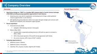 5
▪ New Stratus Energy Inc. (“NSE”) is a Canadian E&P company listed in Toronto Venture Exchange
(TSXV:NSE) currently pursuing acquisition opportunities in Latin America:
▪ Stated business case calls for exploitation and development of large, undercapitalized
resource opportunities in Latin America.
▪ Will significantly grow production within 3 to 5 years through strategic joint ventures with
National Oil Companies and subsequent organic growth.
▪ Recent acquisitions:
▪ Venezuela (January 2024):
▪ Goldpillar (20% Working interest in Vencupet).
▪ Mexico (May 2024):
▪ Soledad (49% co-operated working interest in OPS with an option to increase to
90% in 2026).
▪ OPS is the private operator of the profit-sharing agreement with Pemex.
▪ At current oil prices, OPS’s share of FED(1) is 88.2%.
▪ Evaluating opportunities in:
▪ Additional assets in Mexico.
▪ Additional assets in Venezuela.
▪ Colombia, Peru, Guyana, Ecuador, Argentina & Trinidad.
Company Overview
Overview Current Opportunities
Recent acquisitions
Evaluatingopportunities
(1) FED is a measure of available free cash flow, as defined in the contract, and is based on revenue less royalties, taxes and irreducible costs. See page
14 for more details.
 
