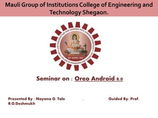 Seminar on : Oreo Android 8.0
Presented By : Nayana G. Tale . Guided By: Prof.
R.G.Deshmukh
Mauli Group of Institutions College of Engineering and
Technology Shegaon.
 