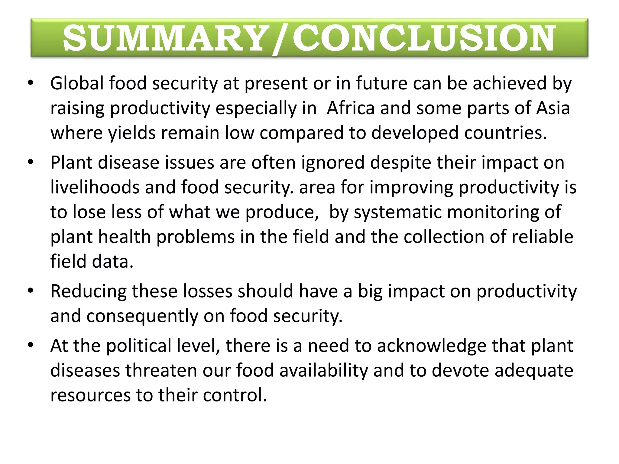 SUMMARY/CONCLUSION
• Global food security at present or in future can be achieved by
raising productivity especially in Africa and some parts of Asia
where yields remain low compared to developed countries.
• Plant disease issues are often ignored despite their impact on
livelihoods and food security. area for improving productivity is
to lose less of what we produce, by systematic monitoring of
plant health problems in the field and the collection of reliable
field data.
• Reducing these losses should have a big impact on productivity
and consequently on food security.
• At the political level, there is a need to acknowledge that plant
diseases threaten our food availability and to devote adequate
resources to their control.
 