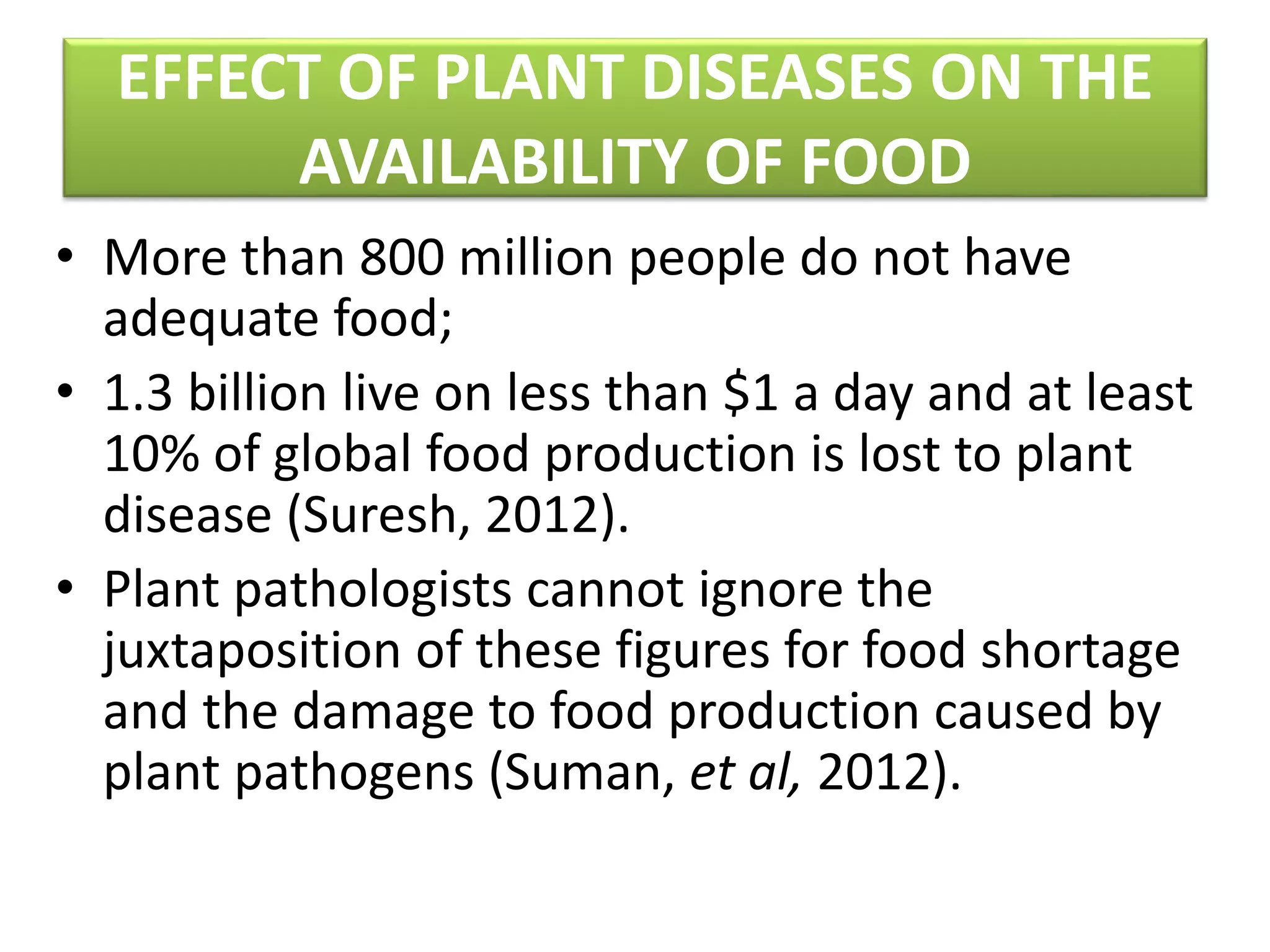 EFFECT OF PLANT DISEASES ON THE
AVAILABILITY OF FOOD
• More than 800 million people do not have
adequate food;
• 1.3 billion live on less than $1 a day and at least
10% of global food production is lost to plant
disease (Suresh, 2012).
• Plant pathologists cannot ignore the
juxtaposition of these figures for food shortage
and the damage to food production caused by
plant pathogens (Suman, et al, 2012).
 