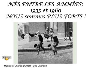NÉS ENTRE LES ANNÉES:
1935 et 1960
NOUS sommes PLUS FORTS !
Musique : Charles Dumont : Une Chanson
 