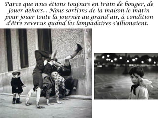 Parce que nous étions toujours en train de bouger, de
jouer dehors... Nous sortions de la maison le matin
pour jouer toute la journée au grand air, à condition
d'être revenus quand les lampadaires s'allumaient. 

 