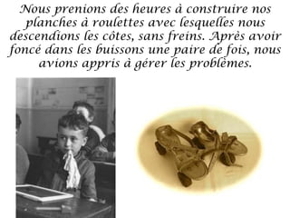 Nous prenions des heures à construire nos
planches à roulettes avec lesquelles nous
descendions les côtes, sans freins. Après avoir
foncé dans les buissons une paire de fois, nous
avions appris à gérer les problèmes.

 