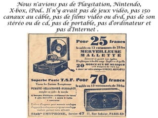 Nous n'avions pas de Playstation, Nintendo,
X-box, iPod.. Il n'y avait pas de jeux vidéo, pas 150
canaux au câble, pas de films vidéo ou dvd, pas de son
stéréo ou de cd, pas de portable, pas d'ordinateur et
pas d'Internet . 

 