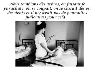 Nous tombions des arbres, en faisant le
parachute, on se coupait, on se cassait des os,
des dents et il n'y avait pas de poursuites
judiciaires pour cela. 

 