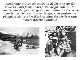 Nous jouions avec des radeaux de fortune sur les
rivières, nous faisions des pistes de glissade sur les
inondations des prairies gelées, nous allions à l’école en
culottes courtes par tous les temps, nous sautions et
plongions des souches d'arbres dans des rivières sans
maitre-nageur syndiqué.

 