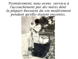 Premièrement, nous avons survécu à
l'accouchement par des mères dont
la plupart buvaient du vin modérément
pendant qu'elles étaient enceintes.

 