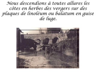 Nous descendions à toutes allures les
côtes en herbes des vergers sur des
plaques de linoléum ou balatum en guise
de luge.

 