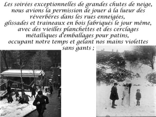 Les soirées exceptionnelles de grandes chutes de neige,
nous avions la permission de jouer à la lueur des
réverbères dans les rues enneigées,
glissades et traineaux en bois fabriqués le jour même,
avec des vieilles planchettes et des cerclages
métalliques d'emballages pour patins,
occupant notre temps et gelant nos mains violettes
sans gants ;

 