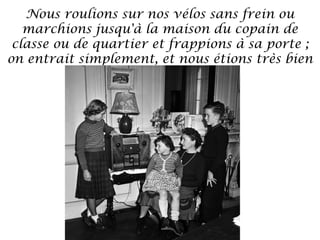 Nous roulions sur nos vélos sans frein ou
marchions jusqu'à la maison du copain de
classe ou de quartier et frappions à sa porte ;
on entrait simplement, et nous étions très bien
accueillis.

 