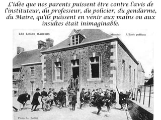 L'idée que nos parents puissent être contre l'avis de
l'instituteur, du professeur, du policier, du gendarme,
du Maire, qu'ils puissent en venir aux mains ou aux
insultes était inimaginable.

 