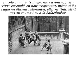 en colo ou au patronage, nous avons appris à
vivre ensemble en nous respectant, même si les
bagarres étaient saignantes, elles ne finissaient
pas au couteau ou à la kalachnikov.

 