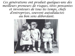 Ces générations ont produit quelques-uns des
meilleurs preneurs de risques, têtes pensantes
et inventeurs de tous les temps, chefs
d'entreprises, souvent autodidactes
au bon sens débordant. 

 