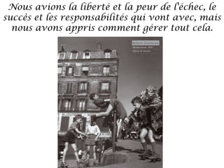 Nous avions la liberté et la peur de l'échec, le
succès et les responsabilités qui vont avec, mais
nous avons appris comment gérer tout cela.

 