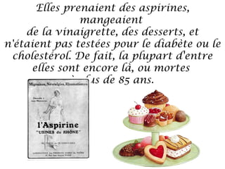 Elles prenaient des aspirines,
mangeaient
de la vinaigrette, des desserts, et
n'étaient pas testées pour le diabète ou le
cholestérol. De fait, la plupart d'entre
elles sont encore là, ou mortes
à plus de 85 ans.

 