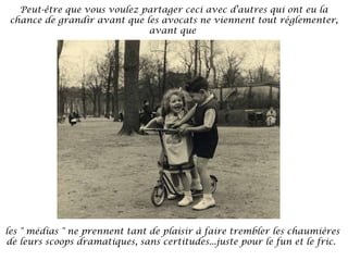 Peut-être que vous voulez partager ceci avec d'autres qui ont eu la
chance de grandir avant que les avocats ne viennent tout règlementer,
avant que

les " médias " ne prennent tant de plaisir à faire trembler les chaumières
de leurs scoops dramatiques, sans certitudes...juste pour le fun et le fric. 

 