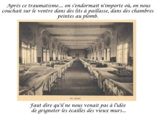 Après ce traumatisme.... on s'endormait n'importe où, on nous
couchait sur le ventre dans des lits à paillasse, dans des chambres
peintes au plomb.

Faut dire qu'il ne nous venait pas à l'idée
de grignoter les écailles des vieux murs...

 