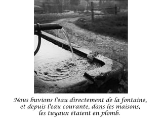 Nous buvions l'eau directement de la fontaine,
et depuis l'eau courante, dans les maisons,
les tuyaux étaient en plomb. 

 