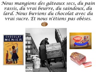 Nous mangions des gâteaux secs, du pain
rassis, du vrai beurre, du saindoux, du
lard. Nous buvions du chocolat avec du
vrai sucre. Et nous n'étions pas obèses.

 