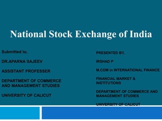 National Stock Exchange of India
PRESENTED BY,
IRSHAD P
M.COM in INTERNATIONAL FINANCE
FINANCIAL MARKET &
INSTITUTIONS
DEPARTMENT OF COMMERCE AND
MANAGEMENT STUDIES
UNIVERSITY OF CALICUT
Submitted to,
DR.APARNA SAJEEV
ASSISTANT PROFESSER
DEPARTMENT OF COMMERCE
AND MANAGEMENT STUDIES
UNIVERSITY OF CALICUT
 