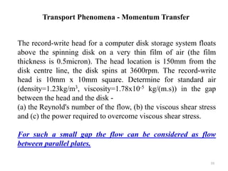 The record-write head for a computer disk storage system floats
above the spinning disk on a very thin film of air (the film
thickness is 0.5micron). The head location is 150mm from the
disk centre line, the disk spins at 3600rpm. The record-write
head is 10mm x 10mm square. Determine for standard air
(density=1.23kg/m3, viscosity=1.78x10-5 kg/(m.s)) in the gap
between the head and the disk -
(a) the Reynold's number of the flow, (b) the viscous shear stress
and (c) the power required to overcome viscous shear stress.
For such a small gap the flow can be considered as flow
between parallel plates.
Transport Phenomena - Momentum Transfer
10
 