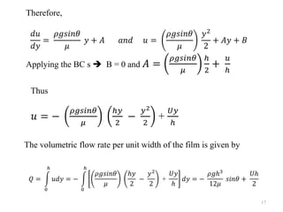 Therefore,
𝑑𝑢
𝑑𝑦
=
𝜌𝑔𝑠𝑖𝑛𝜃
𝜇
𝑦 + 𝐴 𝑎𝑛𝑑 𝑢 =
𝜌𝑔𝑠𝑖𝑛𝜃
𝜇
𝑦2
2
+ 𝐴𝑦 + 𝐵
Applying the BC s ➔ B = 0 and 𝐴 =
𝜌𝑔𝑠𝑖𝑛𝜃
𝜇
ℎ
2
+
𝑢
ℎ
Thus
𝑢 = −
𝜌𝑔𝑠𝑖𝑛𝜃
𝜇
ℎ𝑦
2
−
𝑦2
2
+
𝑈𝑦
ℎ
The volumetric flow rate per unit width of the film is given by
𝑄 = න
0
ℎ
𝑢𝑑𝑦 = − න
0
ℎ
𝜌𝑔𝑠𝑖𝑛𝜃
𝜇
ℎ𝑦
2
−
𝑦2
2
+
𝑈𝑦
ℎ
𝑑𝑦 = −
𝜌𝑔ℎ3
12𝜇
𝑠𝑖𝑛𝜃 +
𝑈ℎ
2
17
 
