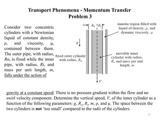 Consider two concentric
cylinders with a Newtonian
liquid of constant density,
ρ, and viscosity, μ,
contained between them.
The outer pipe, with radius,
Ro, is fixed while the inner
pipe, with radius, Ri, and
mass per unit length, m,
falls under the action of
Transport Phenomena - Momentum Transfer
Problem 3
19
gravity at a constant speed. There is no pressure gradient within the flow and no
swirl velocity component. Determine the vertical speed, V, of the inner cylinder as a
function of the following parameters: g, Ro, Ri, m, ρ, and μ. The space between the
two cylinders is not ‘too small’ compared to the radii of the cylinders
 