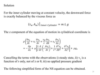Solution
For the inner cylinder moving at constant velocity, the downward force
is exactly balanced by the viscous force as
𝜏𝑤 𝐴𝑤 │𝐼𝑛𝑛𝑒𝑟 𝐶𝑦𝑙𝑖𝑛𝑑𝑒𝑟 = 𝑚 𝐿 𝑔
The z component of the equation of motion in cylindrical coordinate is
Cancelling the terms with the observations i) steady state, ii) vz is a
function of r only, not of z or θ, iii) no applied pressure gradient
The following simplified form of the NS equation can be obtained.
𝜌
𝜕𝑣𝑧
𝜕𝑡
+ 𝑣𝑟
𝜕𝑣𝑧
𝜕𝑟
+
𝑣𝜃
𝑟
𝜕𝑣𝑧
𝜕𝜃
+ 𝑣𝑧
𝜕𝑣𝑧
𝜕𝑧
= −
𝜕𝑝
𝜕𝑧
+ µ
1
𝑟
𝜕
𝜕𝑟
𝑟
𝜕𝑣𝑧
𝜕𝑟
+
1
𝑟2
𝜕2𝑣𝑧
𝜕𝜃2 +
𝜕2𝑣𝑧
𝜕𝑧2 + 𝜌𝑔𝑧
20
 