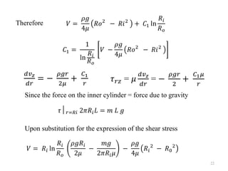 𝑉 =
𝜌𝑔
4𝜇
𝑅𝑜2
− 𝑅𝑖2
+ 𝐶1 ln
𝑅𝑖
𝑅𝑜
𝐶1 =
1
ln
𝑅𝑖
𝑅𝑜
𝑉 −
𝜌𝑔
4𝜇
𝑅𝑜2
− 𝑅𝑖2
Therefore
𝑑𝑣𝑧
𝑑𝑟
= −
𝜌𝑔𝑟
2𝜇
+
𝐶1
𝑟
𝜏𝑟𝑧 = 𝜇
𝑑𝑣𝑧
𝑑𝑟
= −
𝜌𝑔𝑟
2
+
𝐶1𝜇
𝑟
Since the force on the inner cylinder = force due to gravity
Upon substitution for the expression of the shear stress
𝜏│𝑟=𝑅𝑖 2𝜋𝑅𝑖𝐿 = 𝑚 𝐿 𝑔
𝑉 = 𝑅𝑖 ln
𝑅𝑖
𝑅𝑜
𝜌𝑔𝑅𝑖
2𝜇
−
𝑚𝑔
2𝜋𝑅𝑖𝜇
−
𝜌𝑔
4𝜇
𝑅𝑖
2
− 𝑅0
2
22
 
