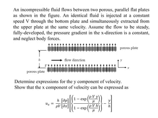 An incompressible fluid flows between two porous, parallel flat plates
as shown in the figure. An identical fluid is injected at a constant
speed V through the bottom plate and simultaneously extracted from
the upper plate at the same velocity. Assume the flow to be steady,
fully-developed, the pressure gradient in the x-direction is a constant,
and neglect body forces.
Determine expressions for the y component of velocity.
Show that the x component of velocity can be expressed as
𝑢𝑥 =
ℎ
𝜌𝑉
𝜕𝑝
𝜕𝑥
1 − exp
𝜌 𝑉 𝑦
𝜇
1 − exp
𝜌 𝑉 ℎ
𝜇
−
𝑦
ℎ
 