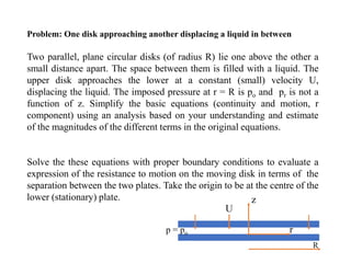 Two parallel, plane circular disks (of radius R) lie one above the other a
small distance apart. The space between them is filled with a liquid. The
upper disk approaches the lower at a constant (small) velocity U,
displacing the liquid. The imposed pressure at r = R is po and pr is not a
function of z. Simplify the basic equations (continuity and motion, r
component) using an analysis based on your understanding and estimate
of the magnitudes of the different terms in the original equations.
Solve the these equations with proper boundary conditions to evaluate a
expression of the resistance to motion on the moving disk in terms of the
separation between the two plates. Take the origin to be at the centre of the
lower (stationary) plate.
Problem: One disk approaching another displacing a liquid in between
 