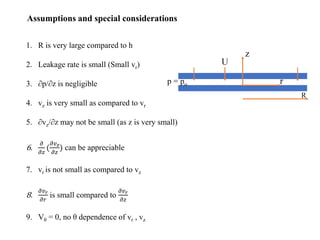 Assumptions and special considerations
1. R is very large compared to h
2. Leakage rate is small (Small vr)
3. ∂p/∂z is negligible
4. vz is very small as compared to vr
5. ∂vz/∂z may not be small (as z is very small)
6.
𝜕
𝜕𝑧
(
𝜕𝑣𝑧
𝜕𝑧
) can be appreciable
7. vr is not small as compared to vz
8.
𝜕𝑣𝑟
𝜕𝑟
is small compared to
𝜕𝑣𝑟
𝜕𝑧
9. Vθ = 0, no θ dependence of vr , vz
 