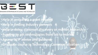 •Help in preparing a grant request
•Help in finding industry partners
•Help in doing customer discovery or market research
•Funding to get technologies from lab to market
•Access to IP advice and guidance
•Graduate course in Technology Commercialization
 