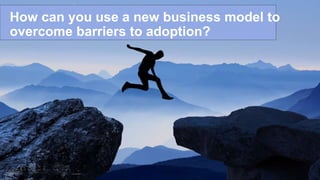 How can you use a new business model to
overcome barriers to adoption?
 