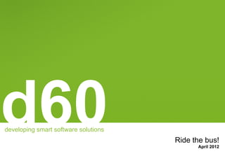 d60
developing smart software solutions
                                      Ride the bus!
                                            April 2012
 
