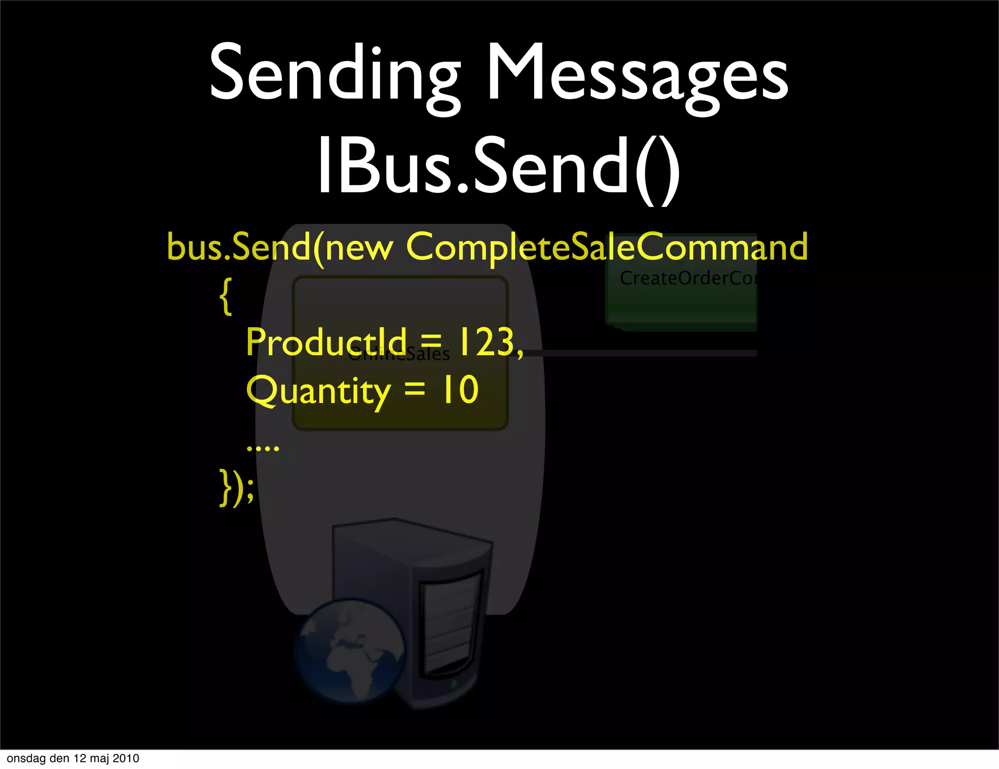 Sending Messages
                              IBus.Send()
                         bus.Send(new CompleteSaleCommand
                                                 CreateOrderCommand
                            {
                              ProductId = 123,
                                   OnlineSales

                              Quantity = 10
                              ....
                            });




onsdag den 12 maj 2010
 