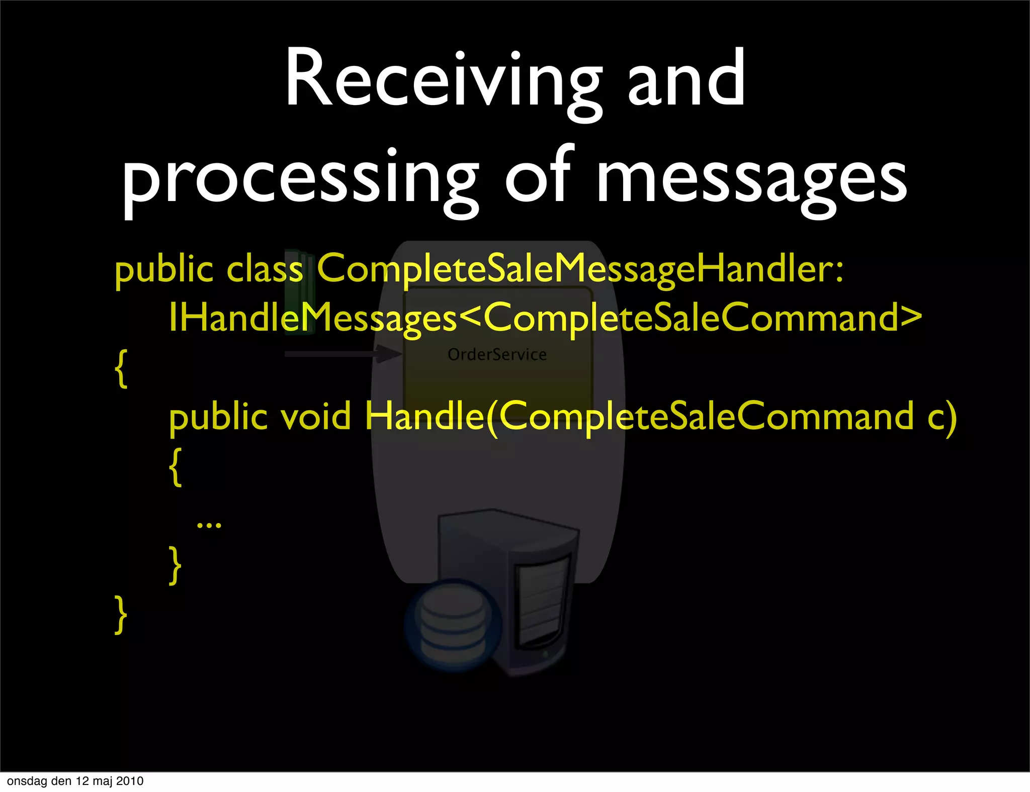 Receiving and
                  processing of messages
                 public class CompleteSaleMessageHandler:
               CreateOrderCommand

                    IHandleMessages<CompleteSaleCommand>
                 {                  OrderService



                    public void Handle(CompleteSaleCommand c)
                    {
                      ...
                    }
                 }


onsdag den 12 maj 2010
 
