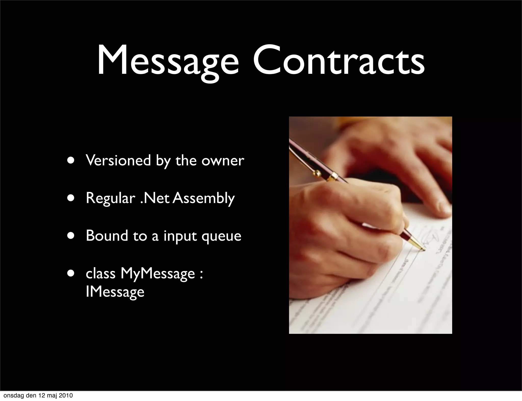 Message Contracts

                   •     Versioned by the owner

                   •     Regular .Net Assembly

                   •     Bound to a input queue

                   •     class MyMessage :
                         IMessage




onsdag den 12 maj 2010
 