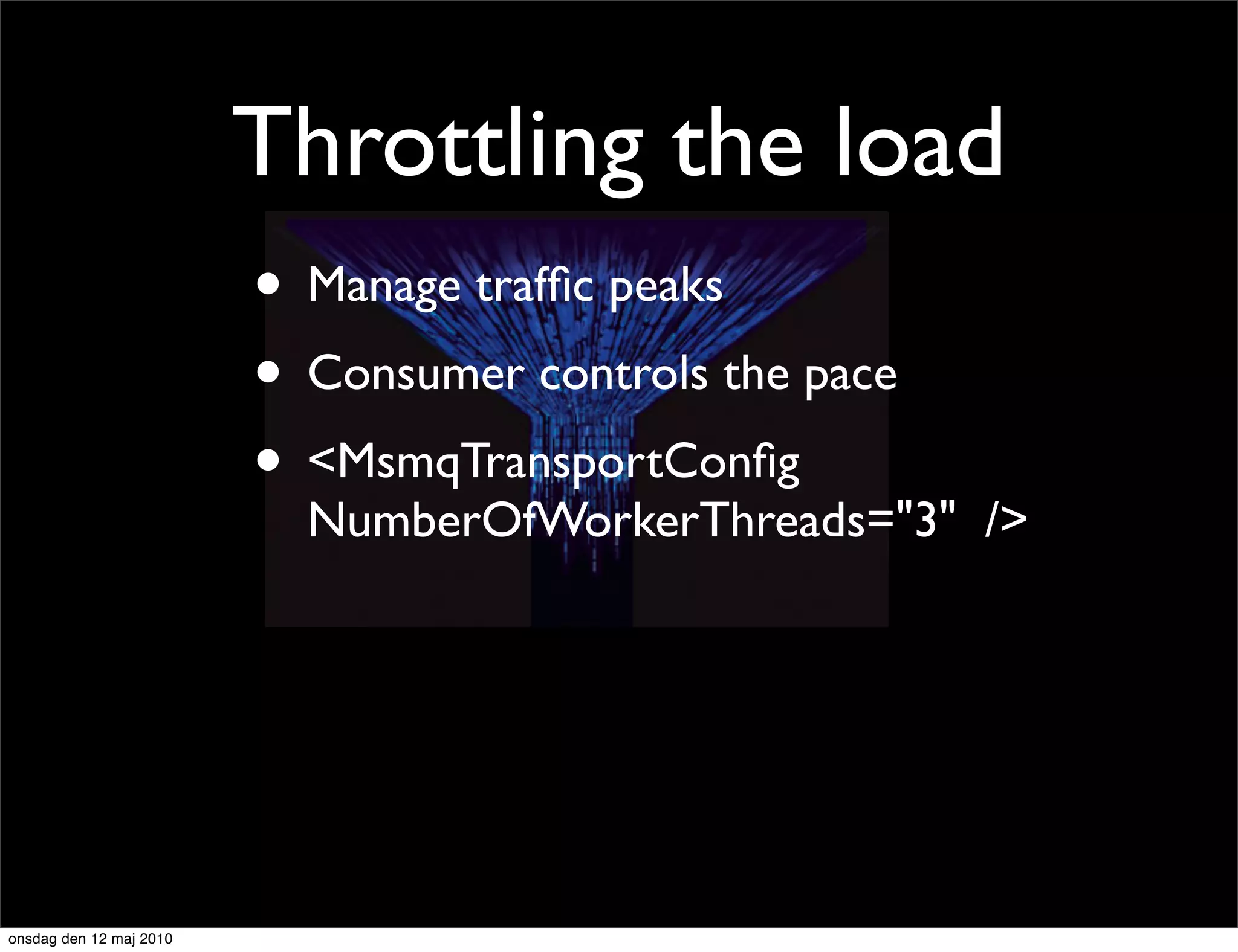 Throttling the load
                         • Manage trafﬁc peaks
                         • Consumer controls the pace
                         • <MsmqTransportConﬁg
                           NumberOfWorkerThreads="3" />




onsdag den 12 maj 2010
 