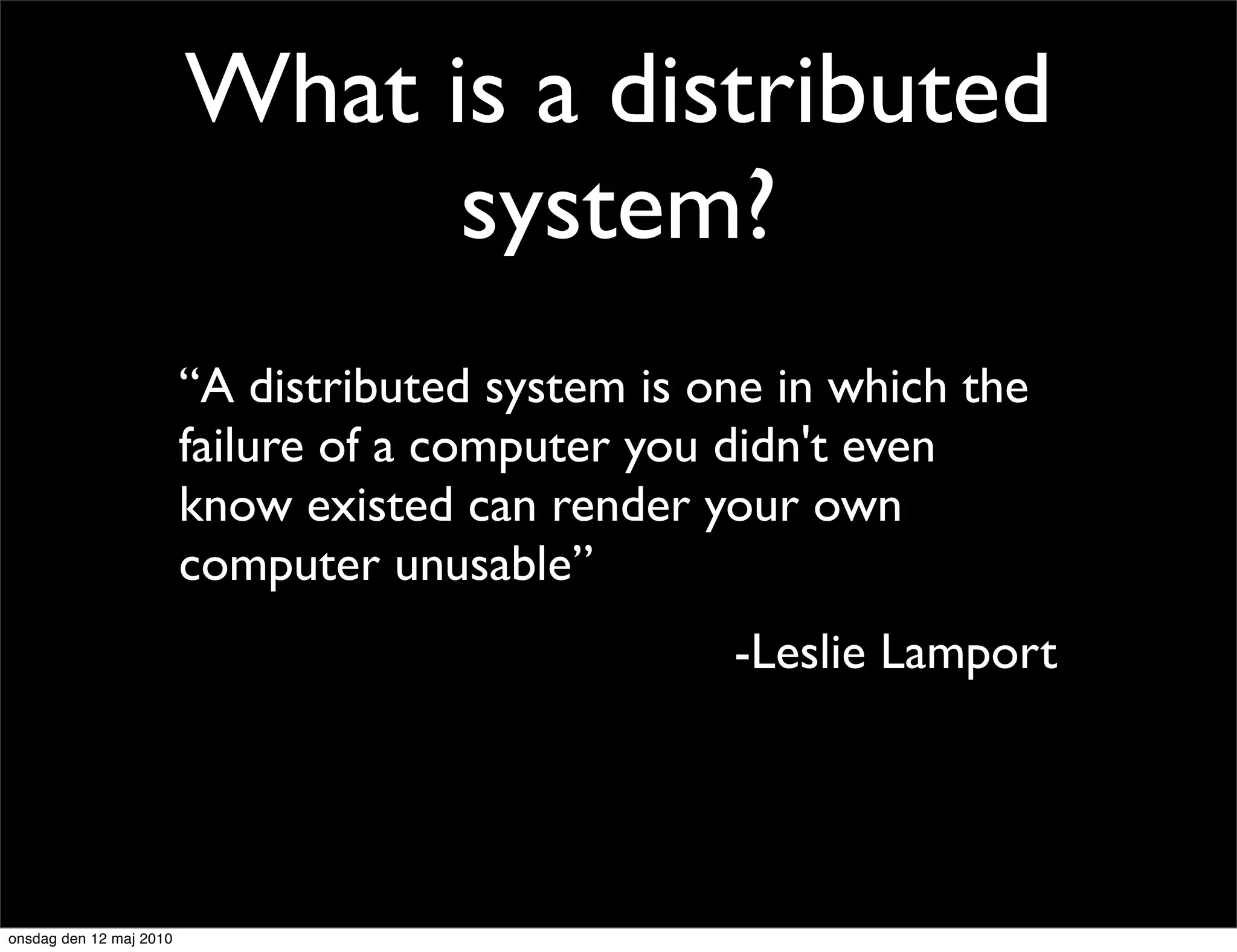 What is a distributed
                               system?
                         “A distributed system is one in which the
                         failure of a computer you didn't even
                         know existed can render your own
                         computer unusable”
                                                   -Leslie Lamport




onsdag den 12 maj 2010
 