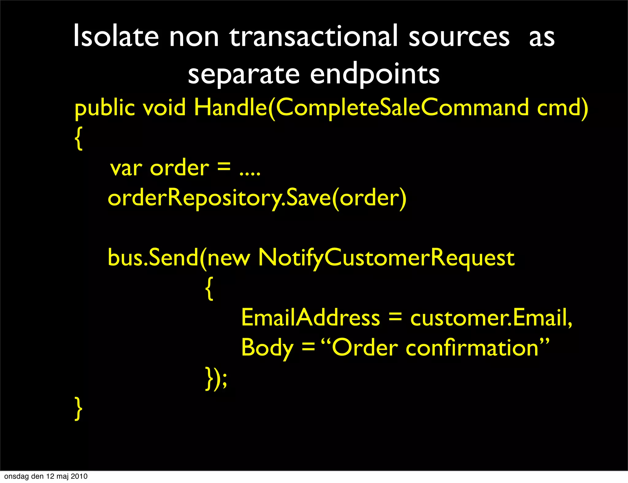 Isolate non transactional sources as
                          separate endpoints
                 public void Handle(CompleteSaleCommand cmd)
                 {
                public void Handle(CompleteSaleCommand cmd)
                {   var order = ....
                    orderRepository.Save(order)
                   var order = ....
                   orderRepository.Save(order)
                    bus.Send(new NotifyCustomerRequest
                              {
                   smtpClient.Send(new MailMessage{...})
                }                 EmailAddress = customer.Email,
                                  Body = “Order conﬁrmation”
                              });
                 }

onsdag den 12 maj 2010
 