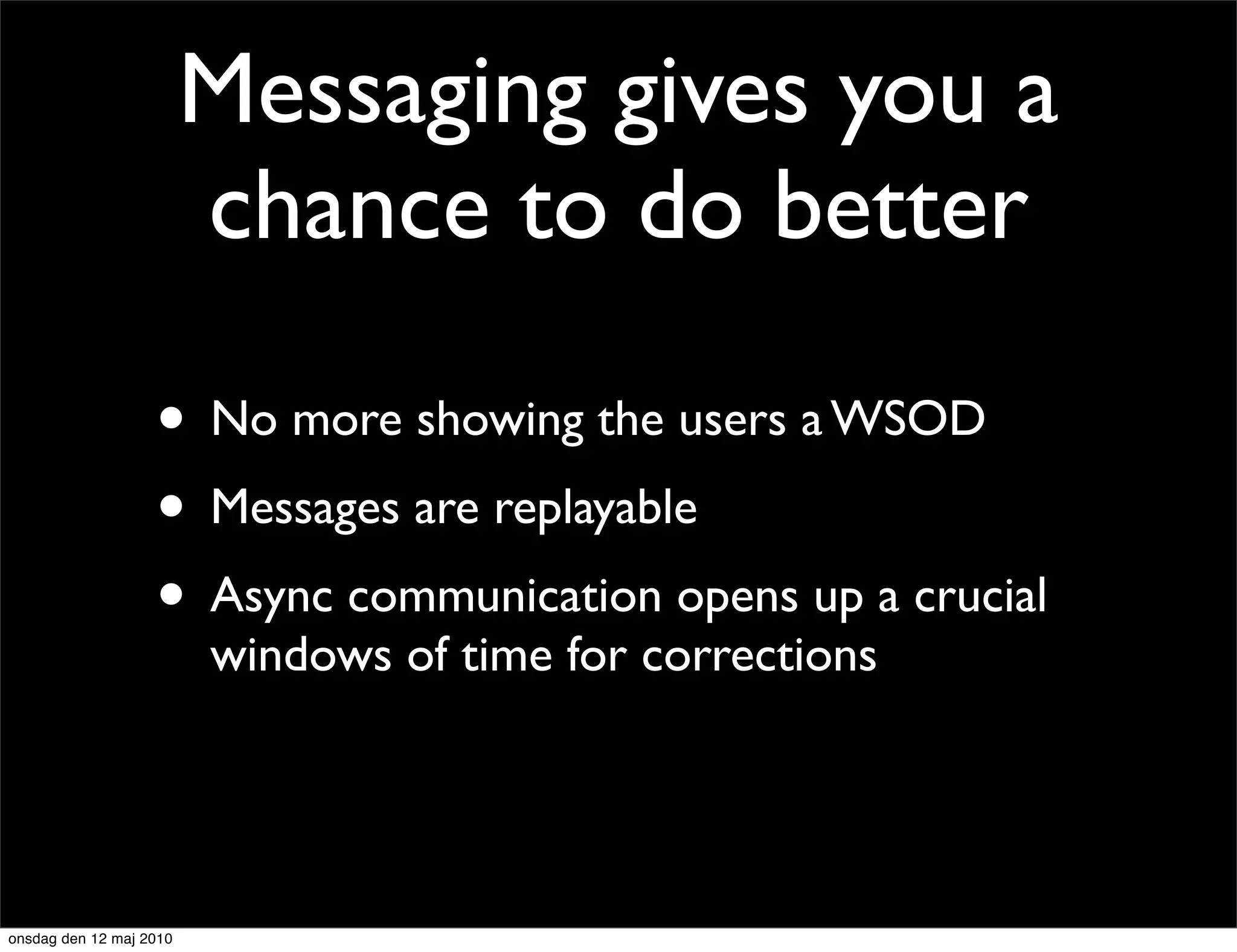 Messaging gives you a
                         chance to do better

                   • No more showing the users a WSOD
                   • Messages are replayable
                   • Async communication opens up a crucial
                         windows of time for corrections




onsdag den 12 maj 2010
 