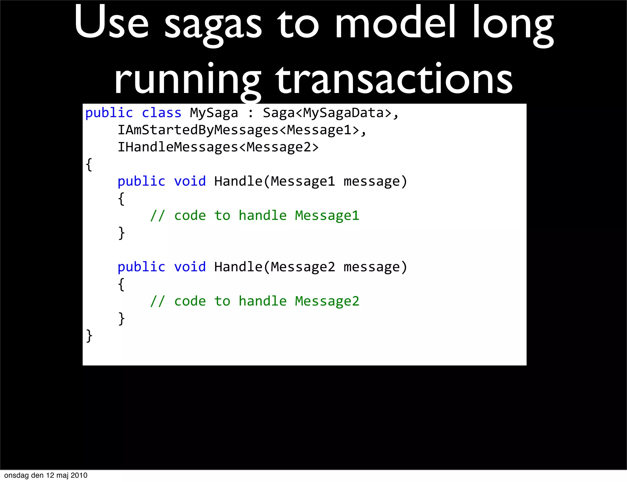 Use sagas to model long
                   running transactions
                     public	
  class	
  MySaga	
  :	
  Saga<MySagaData>,
                     	
  	
  	
  	
  IAmStartedByMessages<Message1>,
                     	
  	
  	
  	
  IHandleMessages<Message2>
                     {
                     	
  	
  	
  	
  public	
  void	
  Handle(Message1	
  message)
                     	
  	
  	
  	
  {
                     	
  	
  	
  	
  	
  	
  	
  	
  //	
  code	
  to	
  handle	
  Message1
                     	
  	
  	
  	
  }

                     	
  	
  	
  	
  public	
  void	
  Handle(Message2	
  message)
                     	
  	
  	
  	
  {
                     	
  	
  	
  	
  	
  	
  	
  	
  //	
  code	
  to	
  handle	
  Message2
                     	
  	
  	
  	
  }
                     }




onsdag den 12 maj 2010
 