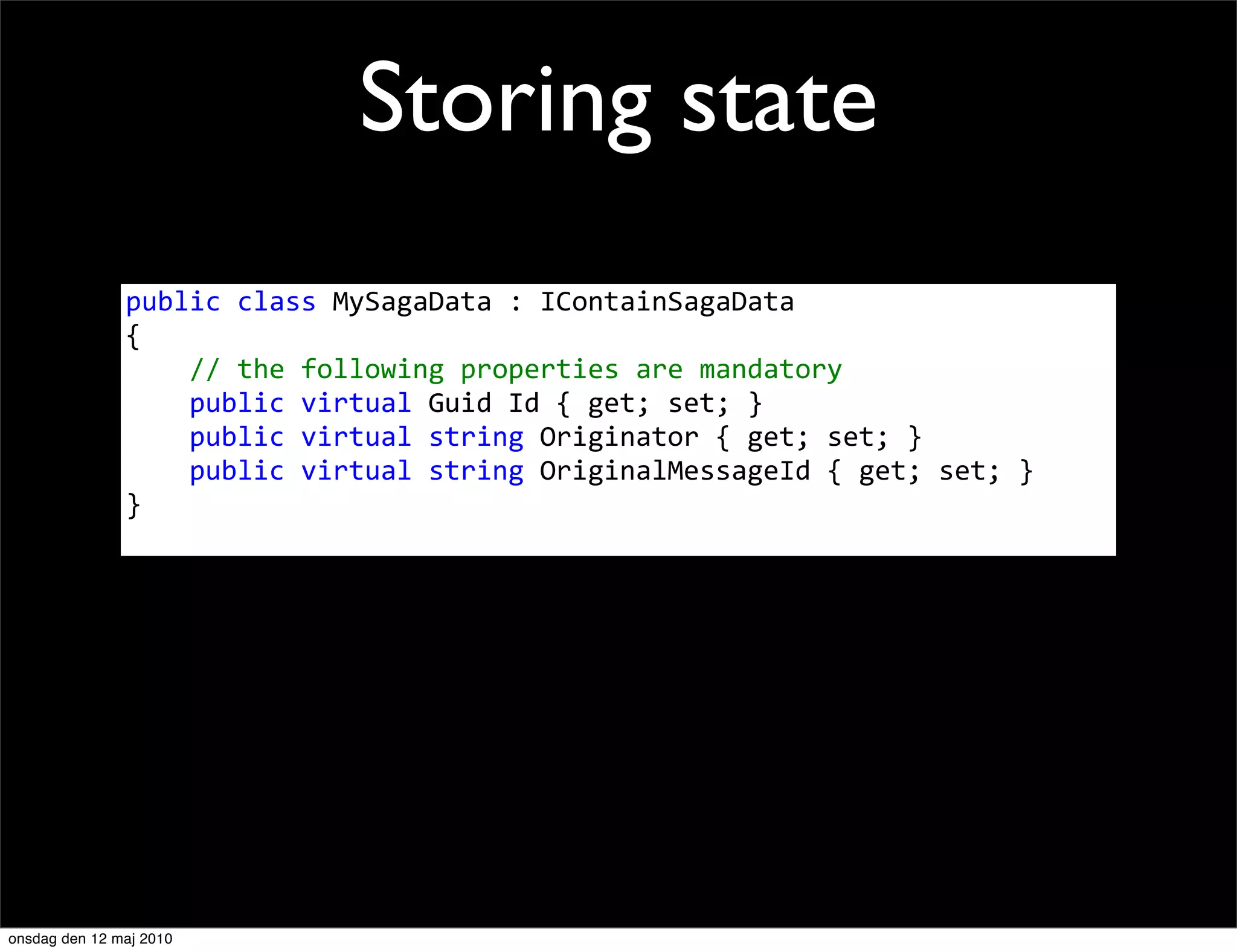 Storing state
               public	
  class	
  MySagaData	
  :	
  IContainSagaData
               {
               	
  	
  	
  	
  //	
  the	
  following	
  properties	
  are	
  mandatory
               	
  	
  	
  	
  public	
  virtual	
  Guid	
  Id	
  {	
  get;	
  set;	
  }
               	
  	
  	
  	
  public	
  virtual	
  string	
  Originator	
  {	
  get;	
  set;	
  }
               	
  	
  	
  	
  public	
  virtual	
  string	
  OriginalMessageId	
  {	
  get;	
  set;	
  }
               }




onsdag den 12 maj 2010
 
