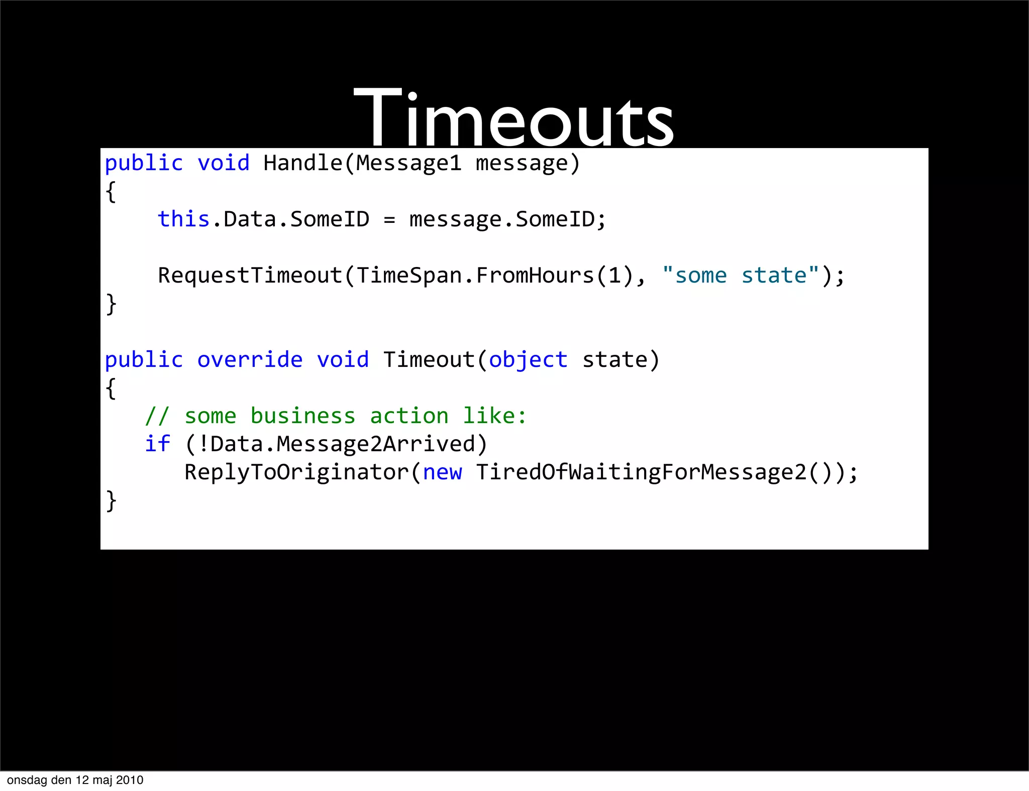Timeouts
               public	
  void	
  Handle(Message1	
  message)
               {
               	
  	
  	
  	
  this.Data.SomeID	
  =	
  message.SomeID;

               	
  	
  	
  	
  RequestTimeout(TimeSpan.FromHours(1),	
  "some	
  state");
               }

               public	
  override	
  void	
  Timeout(object	
  state)
               {
               	
  	
  	
  //	
  some	
  business	
  action	
  like:
               	
  	
  	
  if	
  (!Data.Message2Arrived)
               	
  	
  	
  	
  	
  	
  ReplyToOriginator(new	
  TiredOfWaitingForMessage2());
               }




onsdag den 12 maj 2010
 