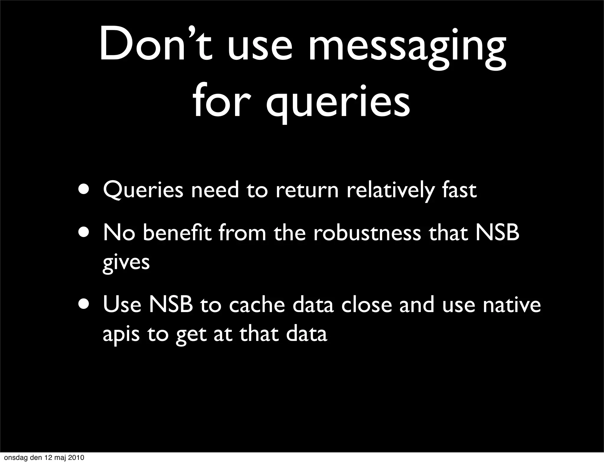Don’t use messaging
                             for queries
                   • Queries need to return relatively fast
                   • No beneﬁt from the robustness that NSB
                         gives
                   • Use NSB to cache data close and use native
                         apis to get at that data



onsdag den 12 maj 2010
 
